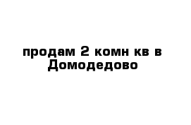 продам 2 комн кв в Домодедово